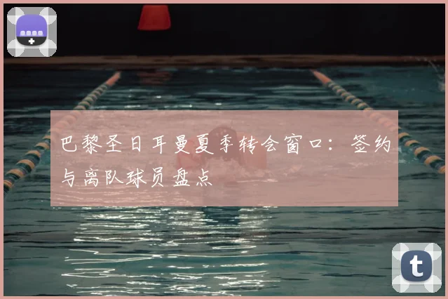 巴黎圣日耳曼夏季转会窗口：签约与离队球员盘点