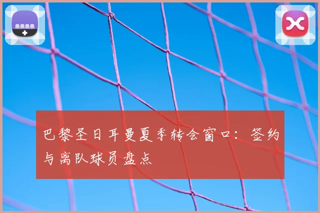 巴黎圣日耳曼夏季转会窗口：签约与离队球员盘点