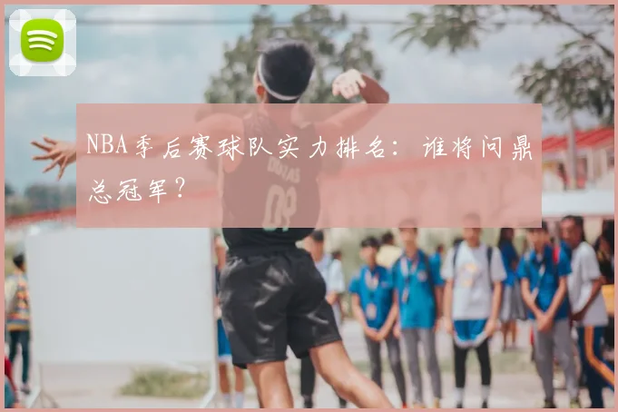 NBA季后赛球队实力排名：谁将问鼎总冠军？