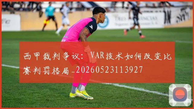 西甲裁判争议：VAR技术如何改变比赛判罚格局_20260523113927