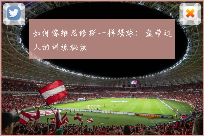 如何像维尼修斯一样踢球：盘带过人的训练秘诀