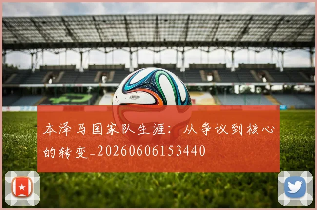 本泽马国家队生涯：从争议到核心的转变_20260606153440