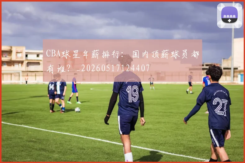CBA球星年薪排行:国内顶薪球员都有谁?_20260517124407