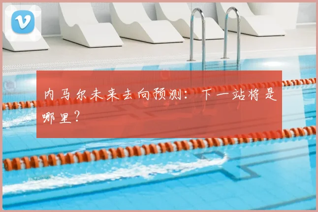 内马尔未来去向预测：下一站将是哪里？