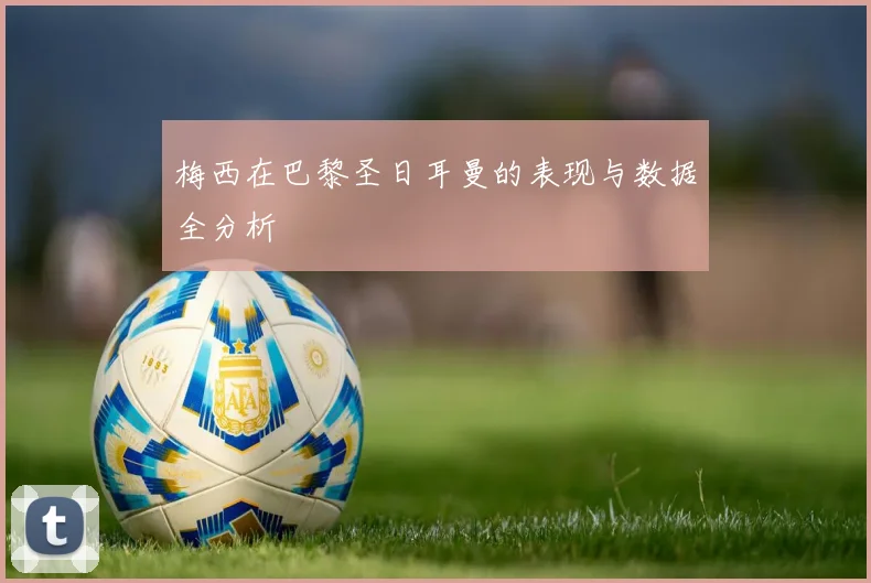 梅西在巴黎圣日耳曼的表现与数据全分析
