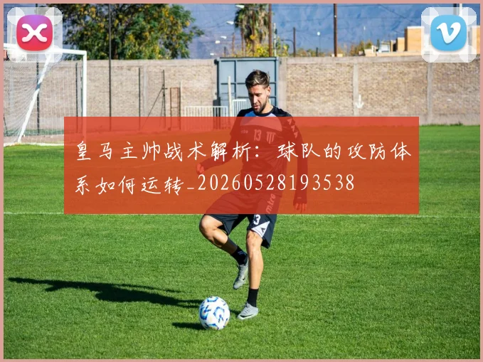 皇马主帅战术解析:球队的攻防体系如何运转_20260528193538