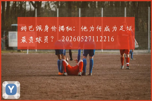 姆巴佩身价揭秘：他为何成为足坛最贵球员？_20260527112216