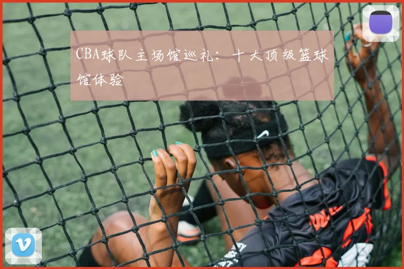CBA球队主场馆巡礼：十大顶级篮球馆体验