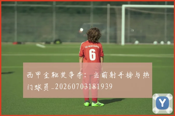 西甲金靴奖争夺：当前射手榜与热门球员_20260703181939