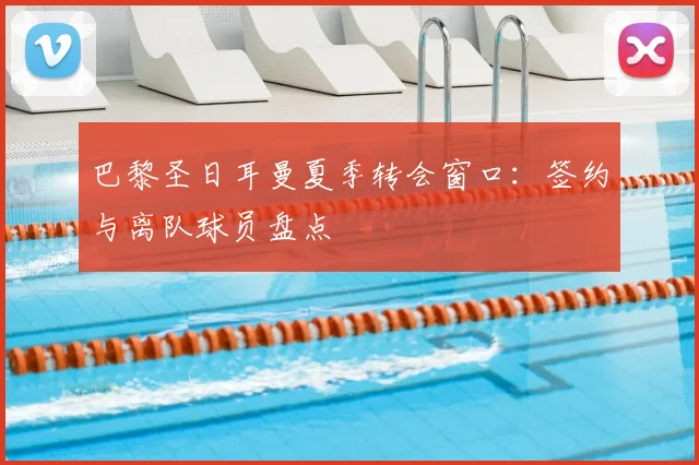 巴黎圣日耳曼夏季转会窗口:签约与离队球员盘点