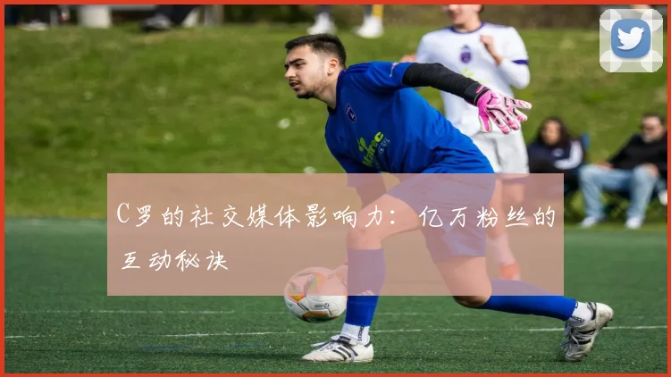 C罗的社交媒体影响力：亿万粉丝的互动秘诀