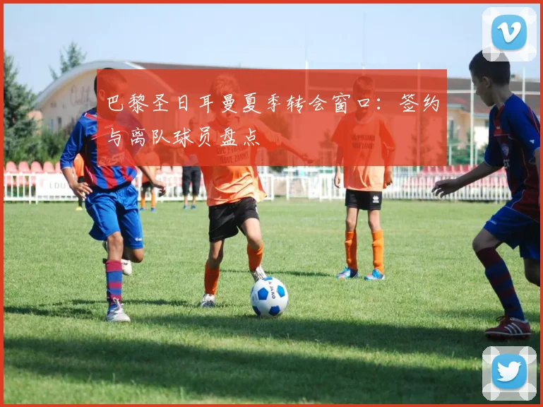 巴黎圣日耳曼夏季转会窗口：签约与离队球员盘点